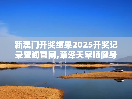 新澳门开奖结果2025开奖记录查询官网,章泽天罕晒健身照 素颜皮肤白里透红