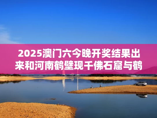 2025澳门六今晚开奖结果出来和河南鹤壁现千佛石窟与鹤壁千佛洞游玩攻略