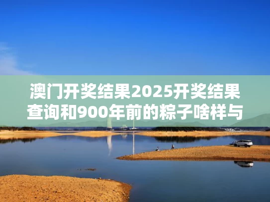 澳门开奖结果2025开奖结果查询和900年前的粽子啥样与粽子多少年前就出现了