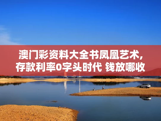 澳门彩资料大全书凤凰艺术,存款利率0字头时代 钱放哪收益高