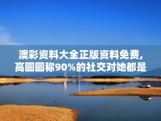 澳彩资料大全正版资料免费,高圆圆称90%的社交对她都是消耗