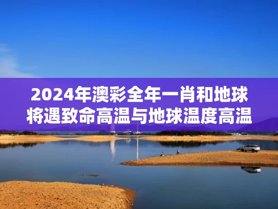 2024年澳彩全年一肖	和地球将遇致命高温与地球温度高温引起啥灾难?