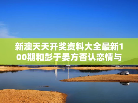新澳天天开奖资料大全最新100期和彭于晏方否认恋情与彭于晏恋爱了吗
