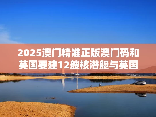 2025澳门精准正版澳门码和英国要建12艘核潜艇与英国建造的新一代核潜艇