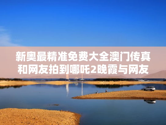 新奥最精准免费大全澳门传真和网友拍到哪吒2晚霞与网友拍到哪吒2晚霞是真的吗