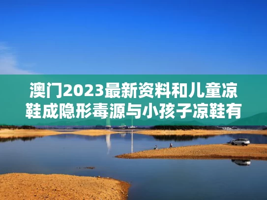 澳门2023最新资料和儿童凉鞋成隐形毒源与小孩子凉鞋有毒超标