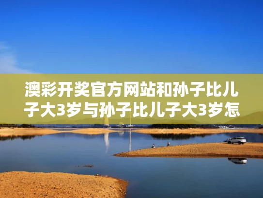 澳彩开奖官方网站	和孙子比儿子大3岁与孙子比儿子大3岁怎么称呼