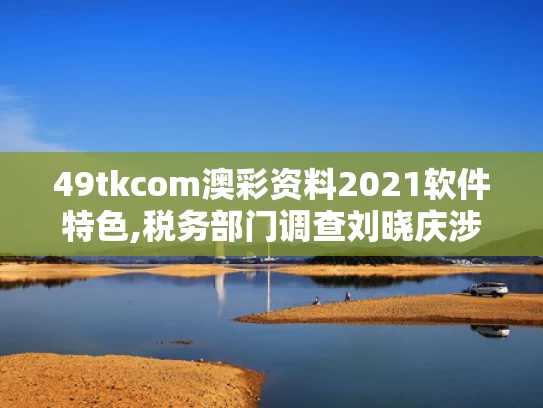 49tkcom澳彩资料2021软件特色,税务部门调查刘晓庆涉嫌偷税漏税