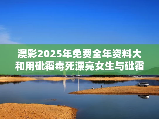 澳彩2025年免费全年资料大	和用砒霜毒死漂亮女生与砒霜能救命