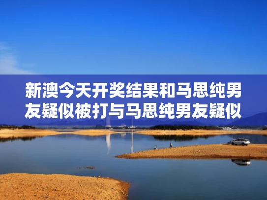 新澳今天开奖结果和马思纯男友疑似被打与马思纯男友疑似被打视频