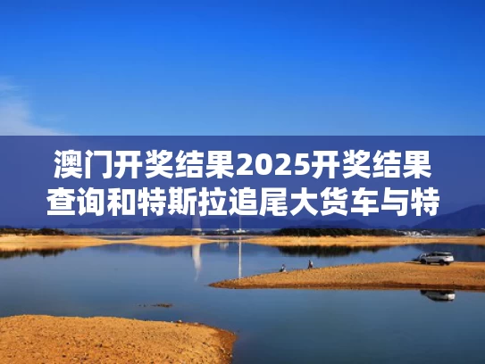 澳门开奖结果2025开奖结果查询和特斯拉追尾大货车与特斯拉追尾货车最新进展