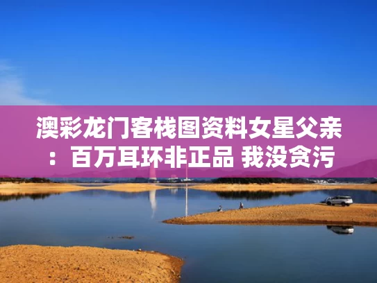 澳彩龙门客栈图资料	女星父亲：百万耳环非正品 我没贪污