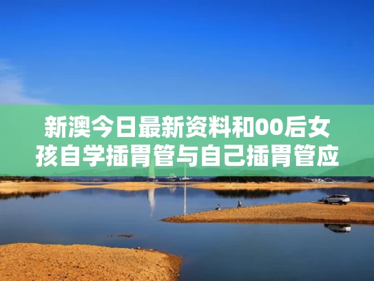 新澳今日最新资料和00后女孩自学插胃管与自己插胃管应注意什么