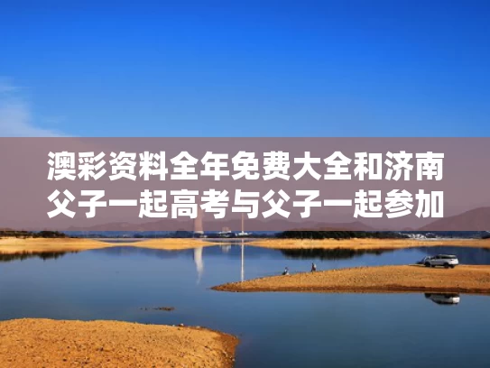 澳彩资料全年免费大全	和济南父子一起高考与父子一起参加高考