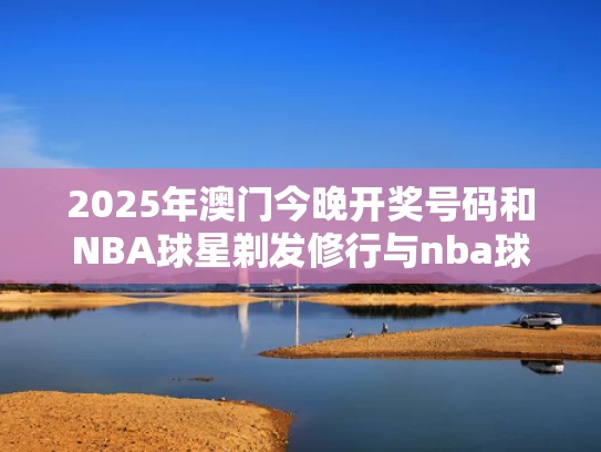 2025年澳门今晚开奖号码和NBA球星剃发修行与nba球星剃光头
