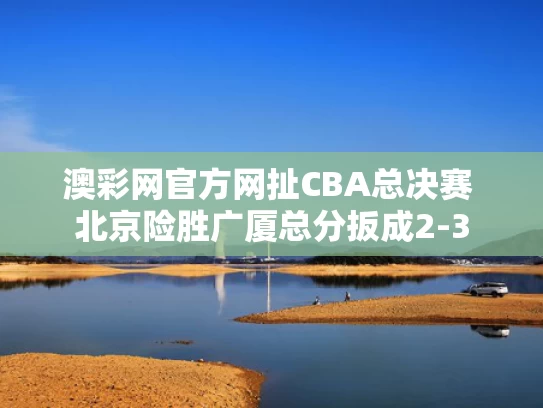 澳彩网官方网扯	CBA总决赛 北京险胜广厦总分扳成2-3