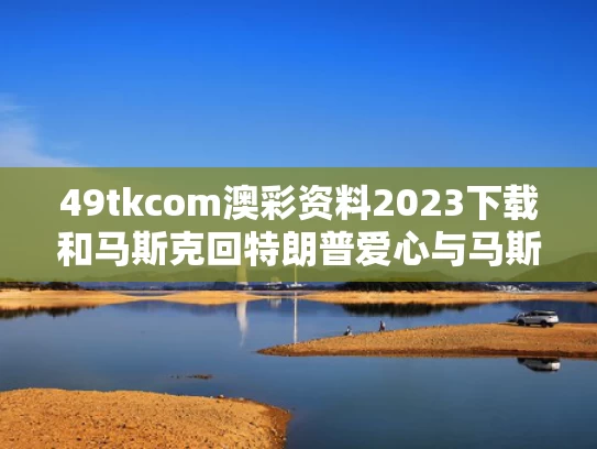 49tkcom澳彩资料2023下载和马斯克回特朗普爱心与马斯克特朗普推特上一唱一和