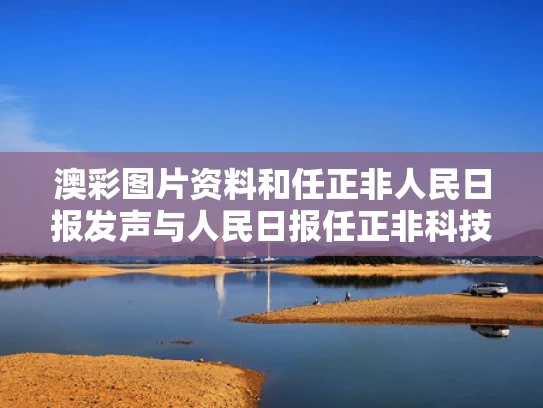 澳彩图片资料	和任正非人民日报发声与人民日报任正非科技创新大会讲话