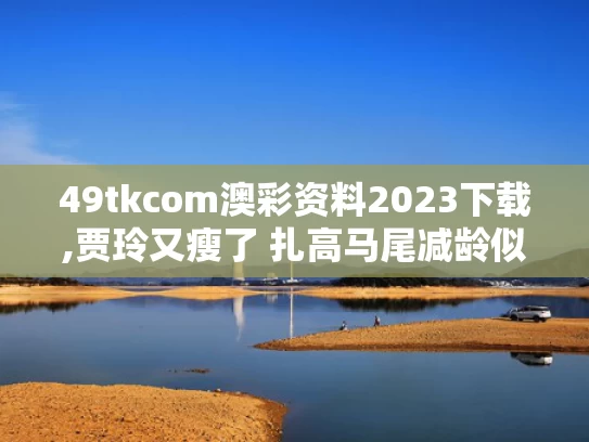49tkcom澳彩资料2023下载,贾玲又瘦了 扎高马尾减龄似女大