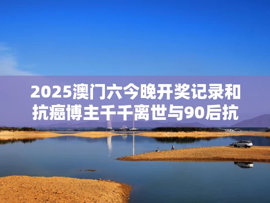 2025澳门六今晚开奖记录和抗癌博主千千离世与90后抗癌博主