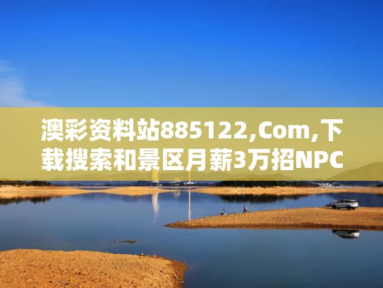 澳彩资料站885122,Com,下载搜索和景区月薪3万招NPC与景区上班工资