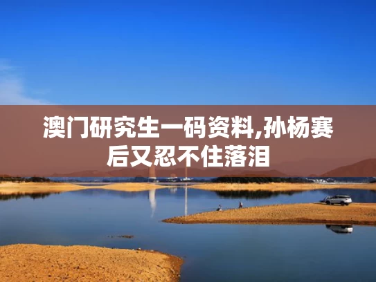 澳门研究生一码资料,孙杨赛后又忍不住落泪