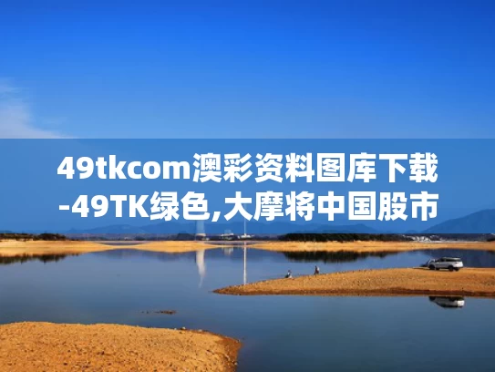 49tkcom澳彩资料图库下载-49TK绿色,大摩将中国股市指数评级调至标配
