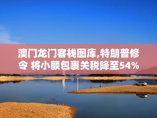 澳门龙门客栈图库,特朗普修令 将小额包裹关税降至54%