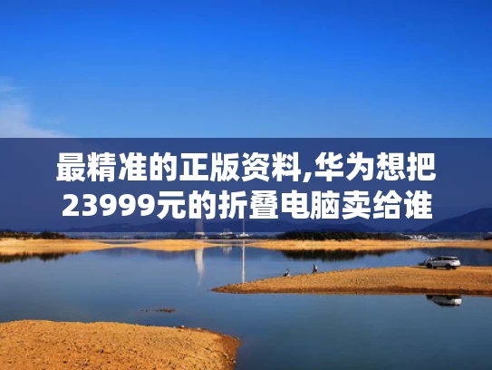 最精准的正版资料,华为想把23999元的折叠电脑卖给谁