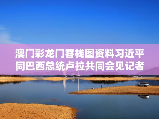 澳门彩龙门客栈图资料	习近平同巴西总统卢拉共同会见记者