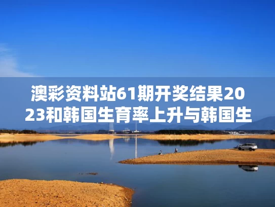 澳彩资料站61期开奖结果2023和韩国生育率上升与韩国生育率上升政府强势追击加大力度