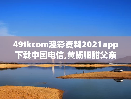 49tkcom澳彩资料2021app下载中国电信,黄杨钿甜父亲被立案调查