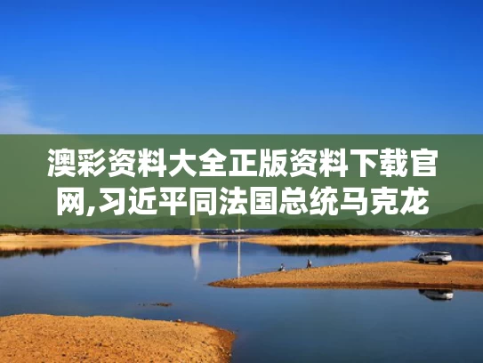 澳彩资料大全正版资料下载官网,习近平同法国总统马克龙通电话