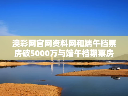 澳彩网官网资料网和端午档票房破5000万与端午档期票房