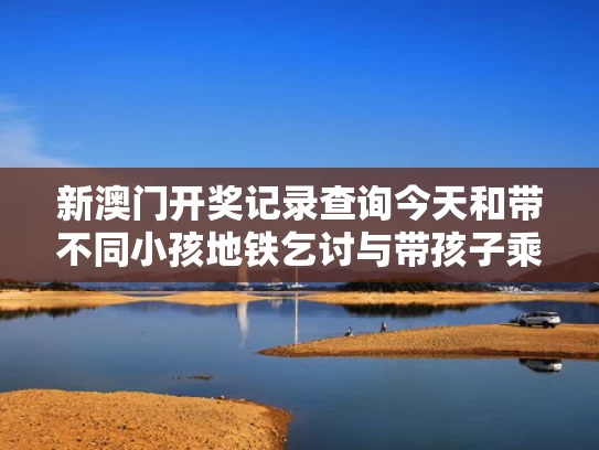 新澳门开奖记录查询今天和带不同小孩地铁乞讨与带孩子乘地铁