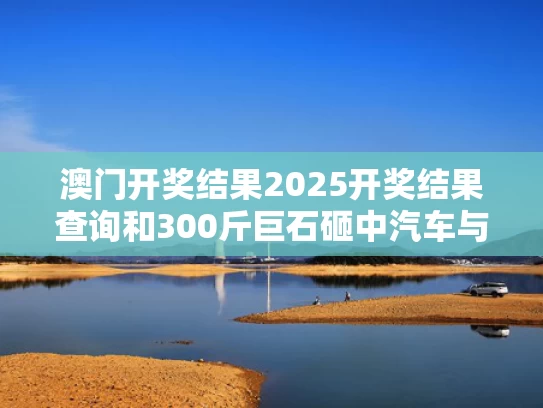澳门开奖结果2025开奖结果查询和300斤巨石砸中汽车与司机被巨石击中