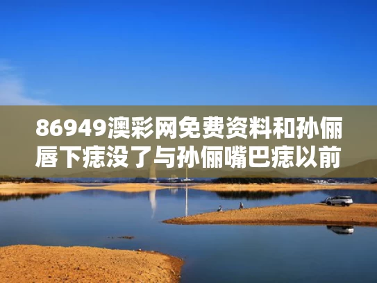 86949澳彩网免费资料	和孙俪唇下痣没了与孙俪嘴巴痣以前没有